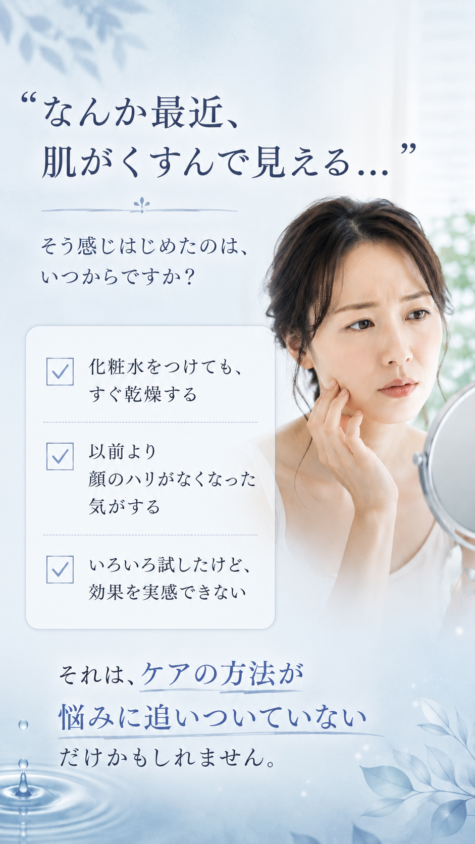なんか最近、肌がくすんで見える。化粧水をつけてもすぐ乾燥する、以前より顔のハリがなくなった気がする、いろいろ試したけど効果を実感できない。ケアの方法が悩みに追いついていないだけかもしれません。